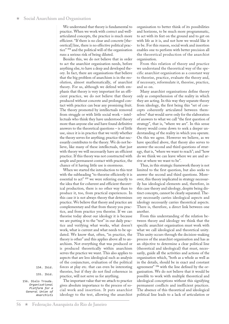 * Social Anarchism and Organisation  156  154 Tbid.  155 Ibid. Dielo Trouda. organtsational, platforn for @  General Union of  ‘anarchists  We understand that theory is fandamental to practice. When we work with correct and well- articulated concepts, the practice is much more effcient. “Ifthere is no clear and concrete [the- oretical]line, there is no effective politcal prac- tice” * and the political will of the organisation runs a srious risk of being diluted.  Besides this, we do not believe that in order 0 act the anarchist organisation needs, before anything else, to have a deep and developed the- ory. In fact, there are organisations that believe that the big problem of anarchism is in the res- olution, almost mathematically, of anarchist theory. For us, although we defend with em- phasis that theory is very important for an effi- cient practice, we do not believe that theory produced without conerete and prolonged con- tact with practice can bear any promising fruit. The theory promoted by intellectuals removed from struggle or with litle social work ~ intel- lectuals who think they have understood theory more than anyone else and have found definitive answers to the theoretical questions s of litle use, since itis in practice that we verify whether the theory serves for anything; practice that nec- essarly contributes to the theory. We do not be- lieve, like many of these intellectuals, that just with theory we will necessarily have an efficient practice. Ifthis theory was not constructed with ample and permanent contact with pracice, the chanee of it having ltle use is enormous.  When we started the introduction to this text with the subheading *to theorise efficiently it is essential to act” 1% we were referring exacly to the idea that for coherent and efficient theoret- ical production, there is no other way than to produce i, too, from practical experiences. In this case it is not always theory that determines pracice. We believe that theory and practice are complementary and that from theory you prac- tice, and from practice you theorisc. If we can theorise today about our ideology it is because we are putting it o the “test”in our daily prac- tice and verifying what works, what doesn’t work, what is current and what needs to be up- dated. We know that, often, “in practice, the theory s other” and this applies above al t0 an- archism. Not everything that was produced or is produced theoretically within anarchism serves the practice we want. This also applies to aspects that are less deological such as analysis of the conjuncture, evaluation of the political forces at play ete. that can even be interesting theories, but if they do not find coherence in practice, will not serve us for anything,  ‘The important value that we attach to practice gives absolute importance to the process of so- cial work and insertion. It puts anachist ideology to the test, allowing the anarchist  56  *  Federagio Anarquista do Rio de Janeiro  organisation to better think of its possibilcies and horizons, to be much more programmatic, t0 act with s feet on the ground and to get on with lfe as it is, and not how we would like it 10 be. For this reason, social work and insertion enables one to perform with better precision all the theoretical production of the anarchist organisation.  From this relation of theory and practice we understand the theoretical way of the spe- cific anarchist organisation as a constant way to theorise, practice, evaluate the theory and, if necessary, reformulate it, theorise, practice, and so on.  Many anaschist organisations define theory only as comprehension of the reality in which they are acting. In this way they separate theory from ideology, the first being this “set of con- cepts coherently articulated berween them- selves” that would serve only for the elaboration of answers to what we call “the first question of strategy’, that is, “where we are”. In this sense theory would come down to sek a deeper un- derstanding of the eality in which you operate On this we agree. However we believe, as we have specified above, that theory also serves to answer the second and third questions of strat- g, thats, “where we want to reach’; and "how do we think we can leave where we are and ar- sive at where we want to be”.  Thus,in this strategic framework theory is not limited to the first question, but also seeks to answer the second and third questions. More- over, this theory implicated in strategy necessar- ily has ideological elements and, therefore, in this case theory and ideology, despite being d tinct concepts, cannot be clarly separated. The- ory necessarily carsies ideological aspects and ideology necessarily carries theoretical aspects. There is, therefore, a direct link between one another.  From this understanding of the relation be- tween theory and ideology we think that the specific anarchist organisation must work with ‘what we call ideological and theoretical unity. “This unity occurs through the decision-making process of the anarchist organisation and has as an objective to determine a clear political line (theoretical and ideological) that must, neces- sarly, guide all the activities and actions of the organisation which, “both as a whole as well as in the details, should be in exact and constant agteement” % with the line defined by the or- ganisation. We do not believe that it would be possible to work with muldple theoretical and ideologieal conceptions without this signifying permanent conflicts and inefficient practices "The absence of this theoretical and ideological political line leads to a lack of articulation or  